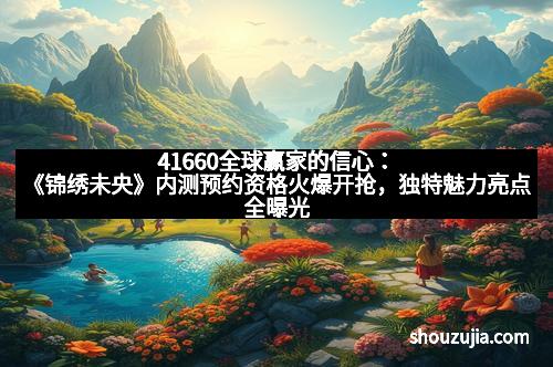 41660全球赢家的信心：《锦绣未央》内测预约资格火爆开抢，独特魅力亮点全曝光